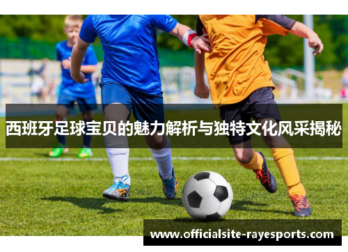 西班牙足球宝贝的魅力解析与独特文化风采揭秘 西班牙足球宝贝的魅力解析与独特文化风采揭秘