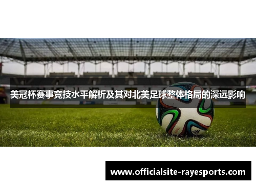 美冠杯赛事竞技水平解析及其对北美足球整体格局的深远影响 美冠杯赛事竞技水平解析及其对北美足球整体格局的深远影响