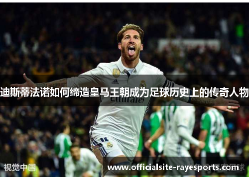 迪斯蒂法诺如何缔造皇马王朝成为足球历史上的传奇人物 迪斯蒂法诺如何缔造皇马王朝成为足球历史上的传奇人物