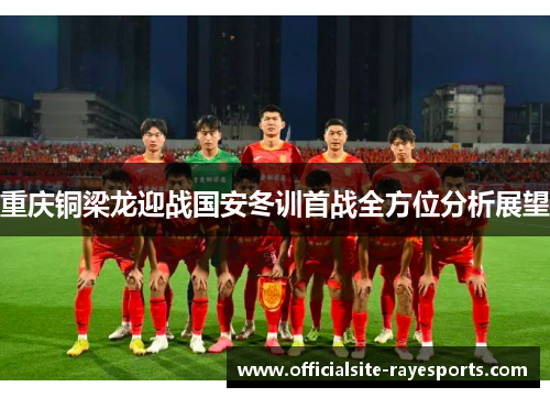 重庆铜梁龙迎战国安冬训首战全方位分析展望