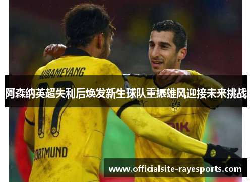 阿森纳英超失利后焕发新生球队重振雄风迎接未来挑战 阿森纳英超失利后焕发新生球队重振雄风迎接未来挑战