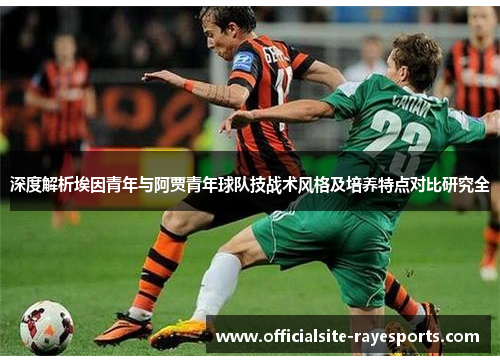 深度解析埃因青年与阿贾青年球队技战术风格及培养特点对比研究全