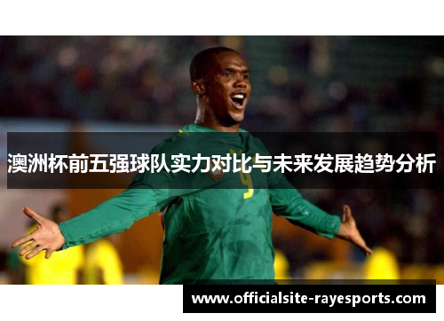 澳洲杯前五强球队实力对比与未来发展趋势分析 澳洲杯前五强球队实力对比与未来发展趋势分析