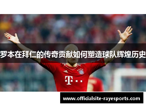 罗本在拜仁的传奇贡献如何塑造球队辉煌历史 罗本在拜仁的传奇贡献如何塑造球队辉煌历史
