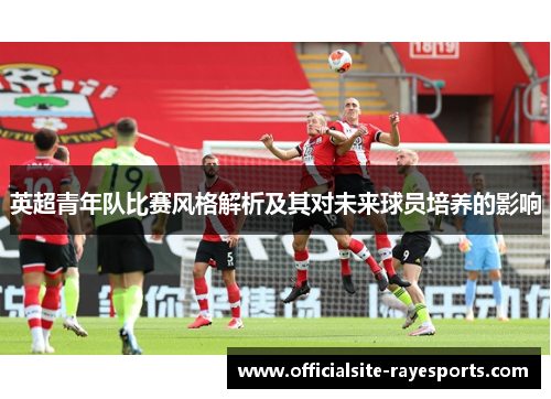 英超青年队比赛风格解析及其对未来球员培养的影响 英超青年队比赛风格解析及其对未来球员培养的影响