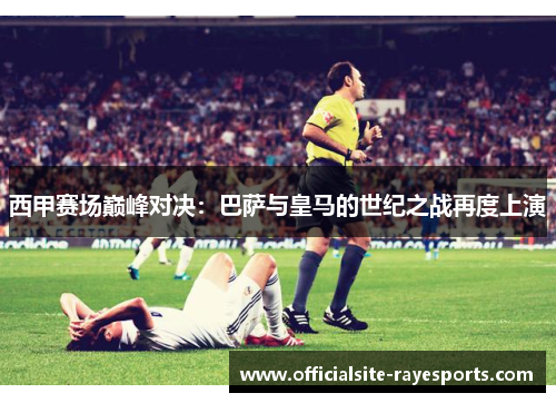 西甲赛场巅峰对决：巴萨与皇马的世纪之战再度上演