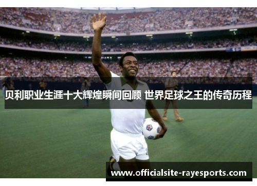 贝利职业生涯十大辉煌瞬间回顾 世界足球之王的传奇历程 贝利职业生涯十大辉煌瞬间回顾 世界足球之王的传奇历程