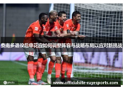 费南多退役后申花应如何调整阵容与战略布局以应对新挑战 费南多退役后申花应如何调整阵容与战略布局以应对新挑战