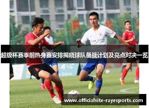 超级杯赛季前热身赛安排揭晓球队备战计划及亮点对决一览 超级杯赛季前热身赛安排揭晓球队备战计划及亮点对决一览