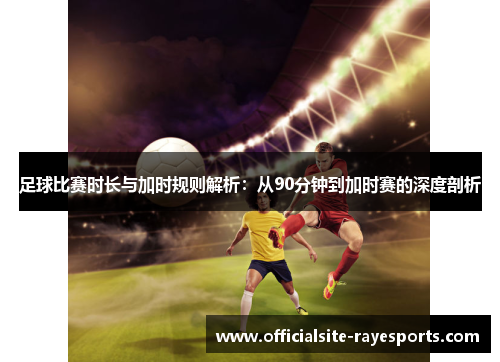 足球比赛时长与加时规则解析：从90分钟到加时赛的深度剖析