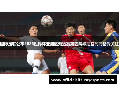国际足联公布2026世界杯亚洲区预选赛第四阶段抽签时间备受关注 国际足联公布2026世界杯亚洲区预选赛第四阶段抽签时间备受关注