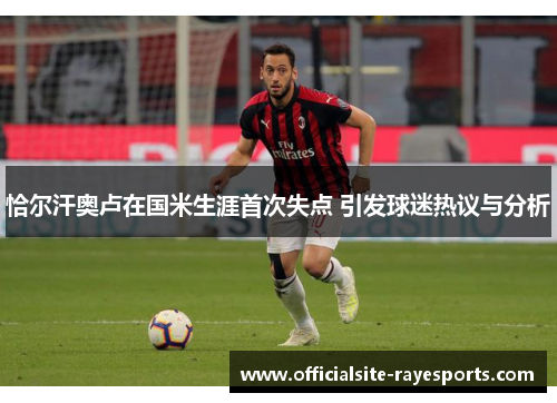 恰尔汗奥卢在国米生涯首次失点 引发球迷热议与分析