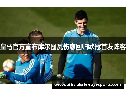 皇马官方宣布库尔图瓦伤愈回归欧冠首发阵容