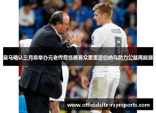 皇马确认三月底举办元老传奇慈善赛众星重返伯纳乌助力公益再掀潮