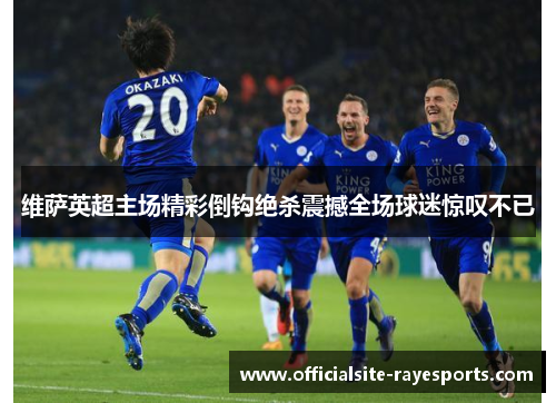 维萨英超主场精彩倒钩绝杀震撼全场球迷惊叹不已