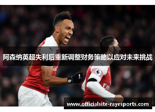 阿森纳英超失利后重新调整财务策略以应对未来挑战 阿森纳英超失利后重新调整财务策略以应对未来挑战