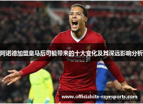 阿诺德加盟皇马后可能带来的十大变化及其深远影响分析 阿诺德加盟皇马后可能带来的十大变化及其深远影响分析